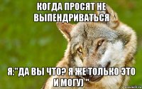 когда просят не выпендриваться я:"да вы что? я же только это и могу) "