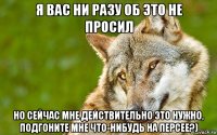 я вас ни разу об это не просил но сейчас мне действительно это нужно, подгоните мне что-нибудь на персее?)