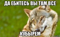 да ебитесь вы там все кубырем