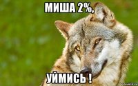 миша 2%, уймись !