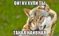 ой! ну хули ты такая наивная