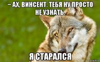 − ах, винсент. тебя ну просто не узнать. я старался