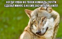 когда чувак из твоей команды почти сделал минус 4,но ему засчитали 1 килл 