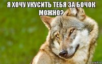 я хочу укусить тебя за бочок можно? 