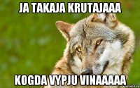 ja takaja krutajaaa kogda vypju vinaaaaa