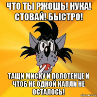 что ты ржошь! нука! стовай! быстро! тащи миску и полотенце и чтоб не одной капли не осталось!