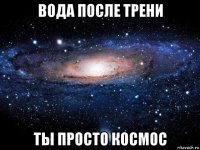 вода после трени ты просто космос