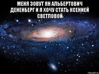 меня зовут ян альбертович дененберг и я хочу стать ксенией светловой 