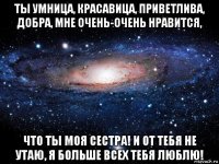 ты умница, красавица, приветлива, добра, мне очень-очень нравится, что ты моя сестра! и от тебя не утаю, я больше всех тебя люблю!