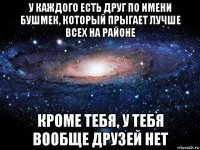 у каждого есть друг по имени бушмек, который прыгает лучше всех на районе кроме тебя, у тебя вообще друзей нет