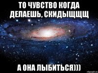 то чувство когда делаешь, скидыщщщ а она лыбиться)))