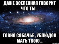 даже вселенная говорит что ты... говно собачье , ублюдок мать твою...