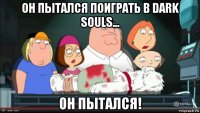 он пытался поиграть в dark souls... он пытался!