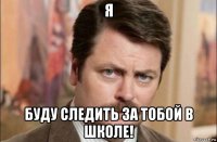 я буду следить за тобой в школе!