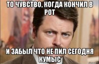 то чувство, когда кончил в рот и забыл что не пил сегодня кумыс