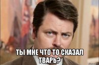  ты мне что то сказал тварь?