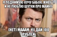 я поднимую кучу бабок, живу 1, и не люблю шутки про мамку (нет) мааам, ну дай 100 рублей