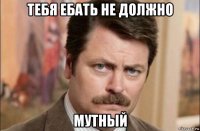 тебя ебать не должно мутный