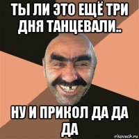 ты ли это ещё три дня танцевали.. ну и прикол да да да