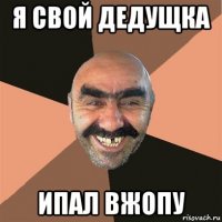 я свой дедущка ипал вжопу