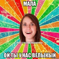 мала ой,ты у нас велыкый