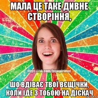 мала це таке дивне створіння, шо вдіває твої вєщічки, коли іде з тобою на діскач