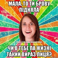 мала, то ти брову підняла чи в тебе па жизні такий вираз лиця?