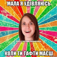 мала я удівляюсь коли ти тафти маєш