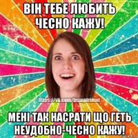 він тебе любить чесно кажу! мені так насрати що геть неудобно-чесно кажу!