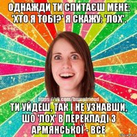 однажди ти спитаєш мене: 'хто я тобі?' я скажу: 'лох'. ти уйдеш, так і не узнавши, шо 'лох' в перекладі з армянської - все