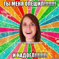 ты меня опешил!!!!!!!! и надоел!!!!!!!!