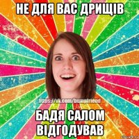 не для вас дрищів бадя салом відгодував