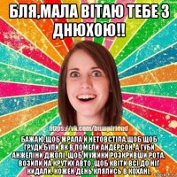 бля,мала вітаю тебе з днюхою!! бажаю,щоб жрала й нетовстіла,щоб щоб груди,були як в помели андерсон, а губи анжеліни джолі. щоб мужики розкривши рота, возили на крутих авто. щоб квіти всі до ніг кидали, кожен день клялись в кохані,