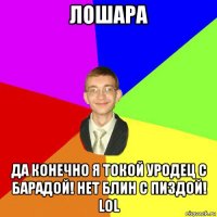 лошара да конечно я токой уродец с барадой! нет блин с пиздой! lol