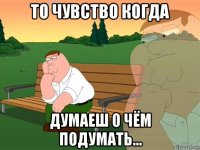 то чувство когда думаеш о чём подумать...