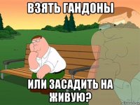 взять гандоны или засадить на живую?