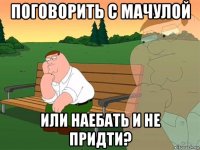 поговорить с мачулой или наебать и не придти?