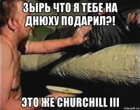 зырь что я тебе на днюху подарил?! это же churchill iii