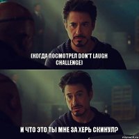 (когда посмотрел Don't laugh challenge) И что это ты мне за херь скинул?