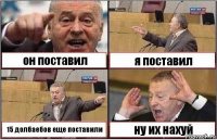 он поставил я поставил 15 долбаебов еще поставили ну их нахуй