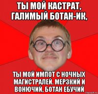 ты мой кастрат, галимый ботан-ик, ты мой импот с ночных магистралей. мерзкий и вонючий, ботан ебучий