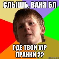 слышь, ваня бл где твои vip пранки ??