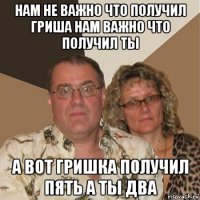 нам не важно что получил гриша нам важно что получил ты а вот гришка получил пять а ты два