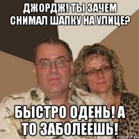 джордж! ты зачем снимал шапку на улице? быстро одень! а то заболеешь!