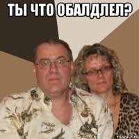 ты что обалдлел? 