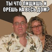 ты что пищишь и орёшь на весь дом? 