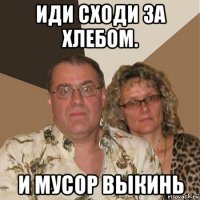 иди сходи за хлебом. и мусор выкинь