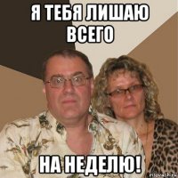 я тебя лишаю всего на неделю!