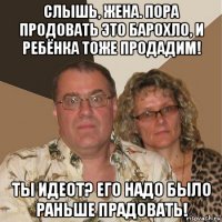 слышь, жена. пора продовать это барохло, и ребёнка тоже продадим! ты идеот? его надо было раньше прадовать!