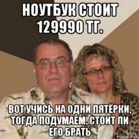 ноутбук стоит 129990 тг. вот учись на одни пятёрки, тогда подумаем, стоит ли его брать